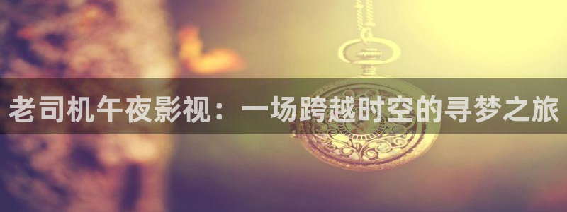 开心影院免费观看电视剧：老司机午夜影视：一场跨越时空的寻梦之旅