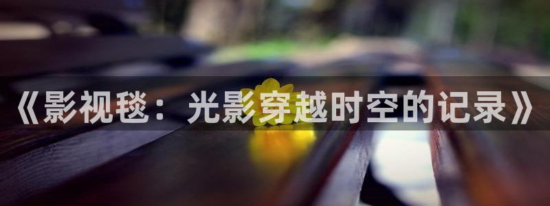 开心影院：《影视毯：光影穿越时空的记录》